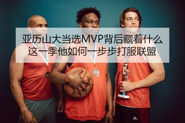 亚历山大当选MVP背后藏着什么 这一季他如何一步步打服联盟